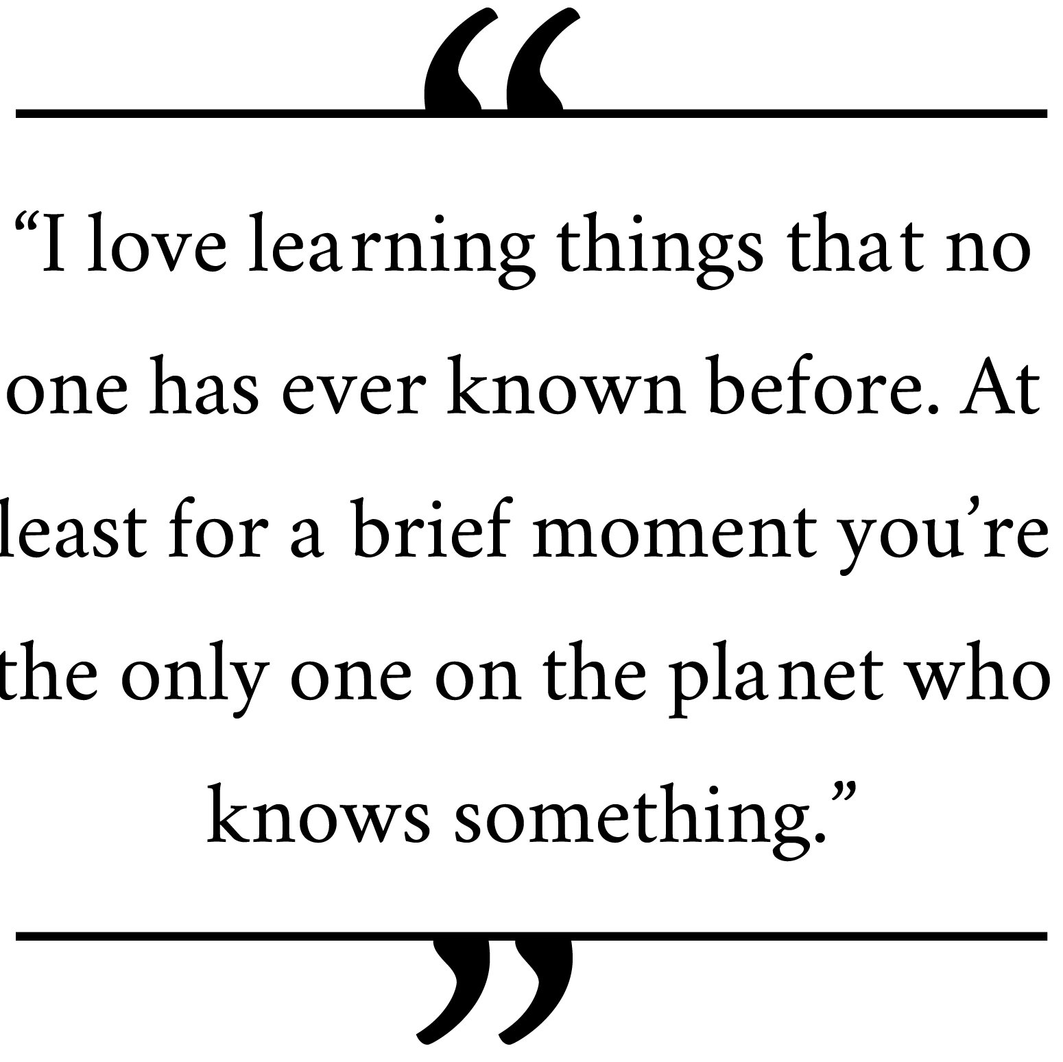 'I-love-learning-things-that-no-one-has-ever-known-before.-At-least-for-a-brief-moment-youâ€™re-the-only-one-on-the-planet-who-knows-something.'